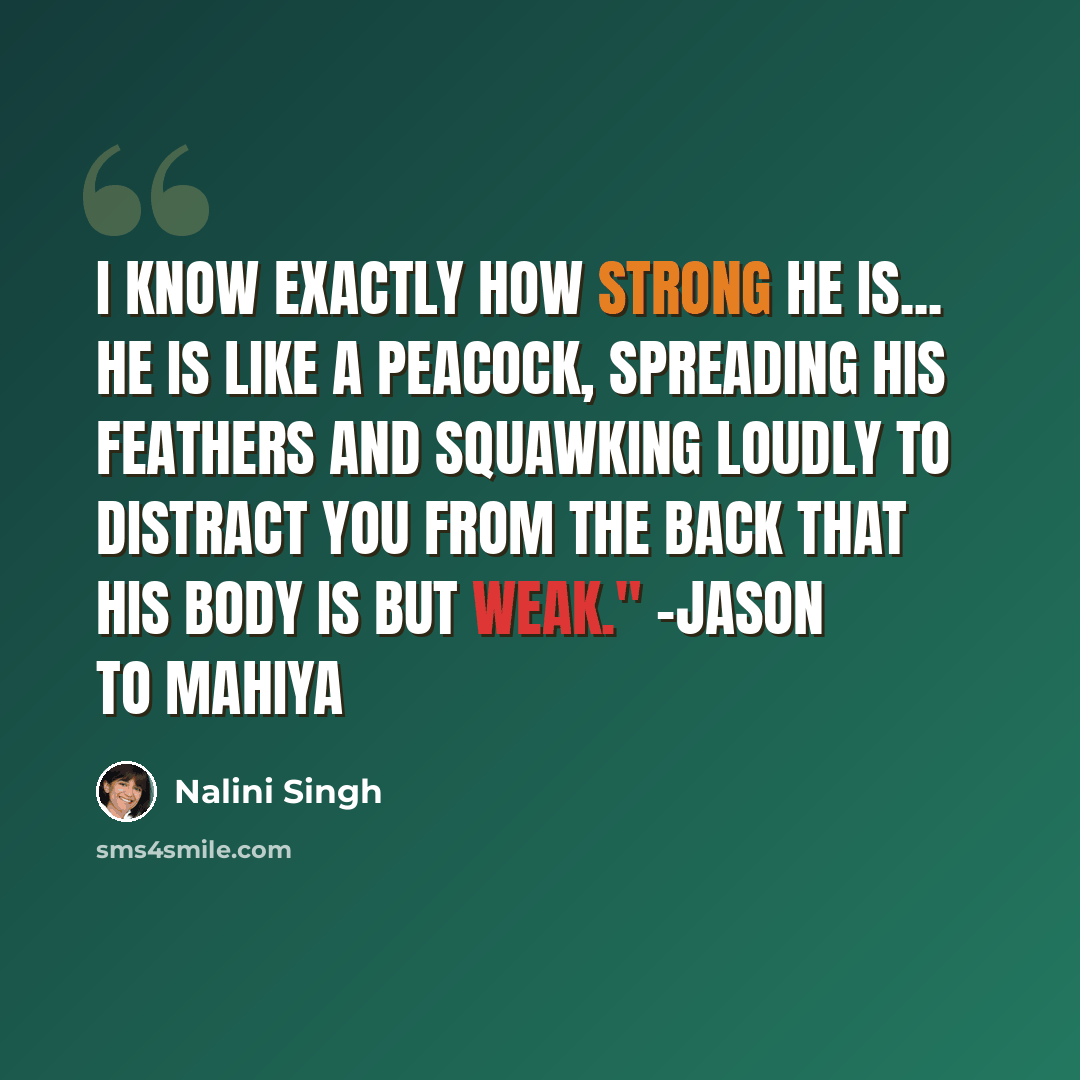 “I know exactly how strong he is... He is like a peacock, spreading his feathers and squawking loudly to distract you from the back that his body is but weak." -Jason to Mahiya” quote by Nalini Singh