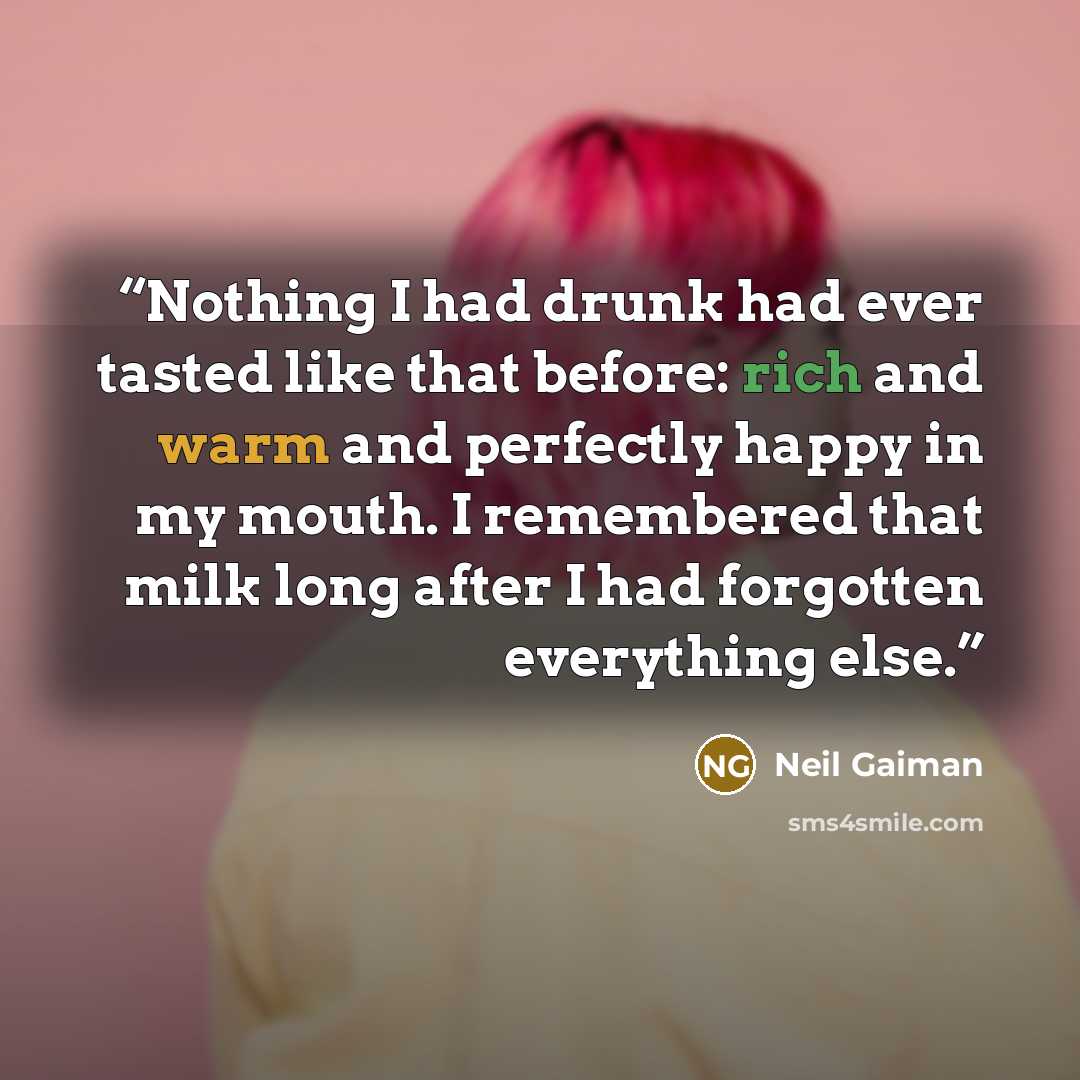 “Nothing I had drunk had ever tasted like that before: rich and warm and perfectly happy in my mouth. I remembered that milk long after I had forgotten everything else.” quote by Neil Gaiman