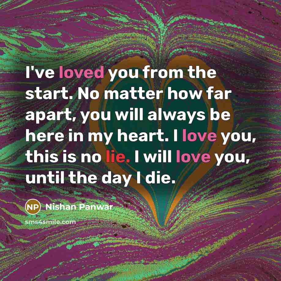 “I've loved you from the start. No matter how far apart, you will always be here in my heart. I love you, this is no lie. I will love you, until the day I die.” quote by Nishan Panwar