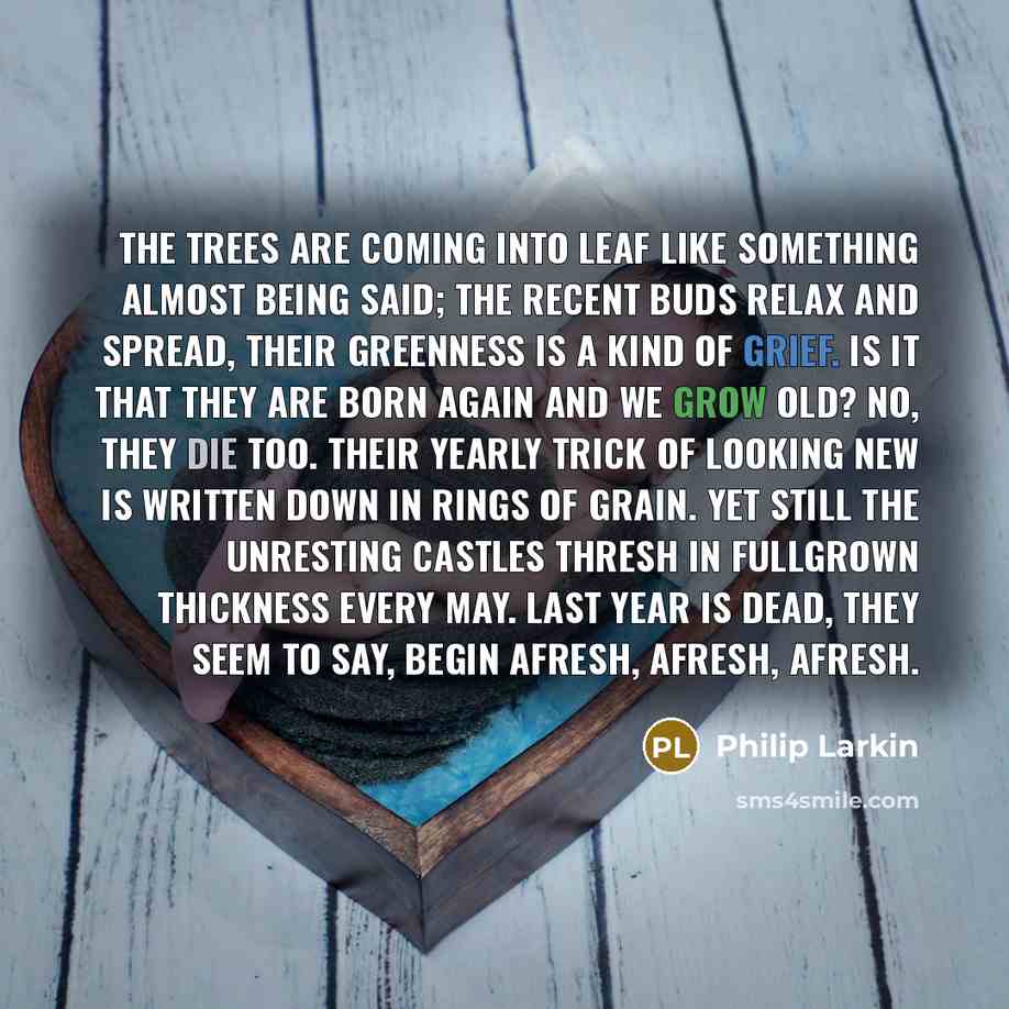 “The trees are coming into leaf Like something almost being said; The recent buds relax and spread, Their greenness is a kind of grief. Is it that they are born again And we grow old? No, they die too. Their yearly trick of looking new Is written down in rings of grain. Yet still the unresting…” quote by Philip Larkin
