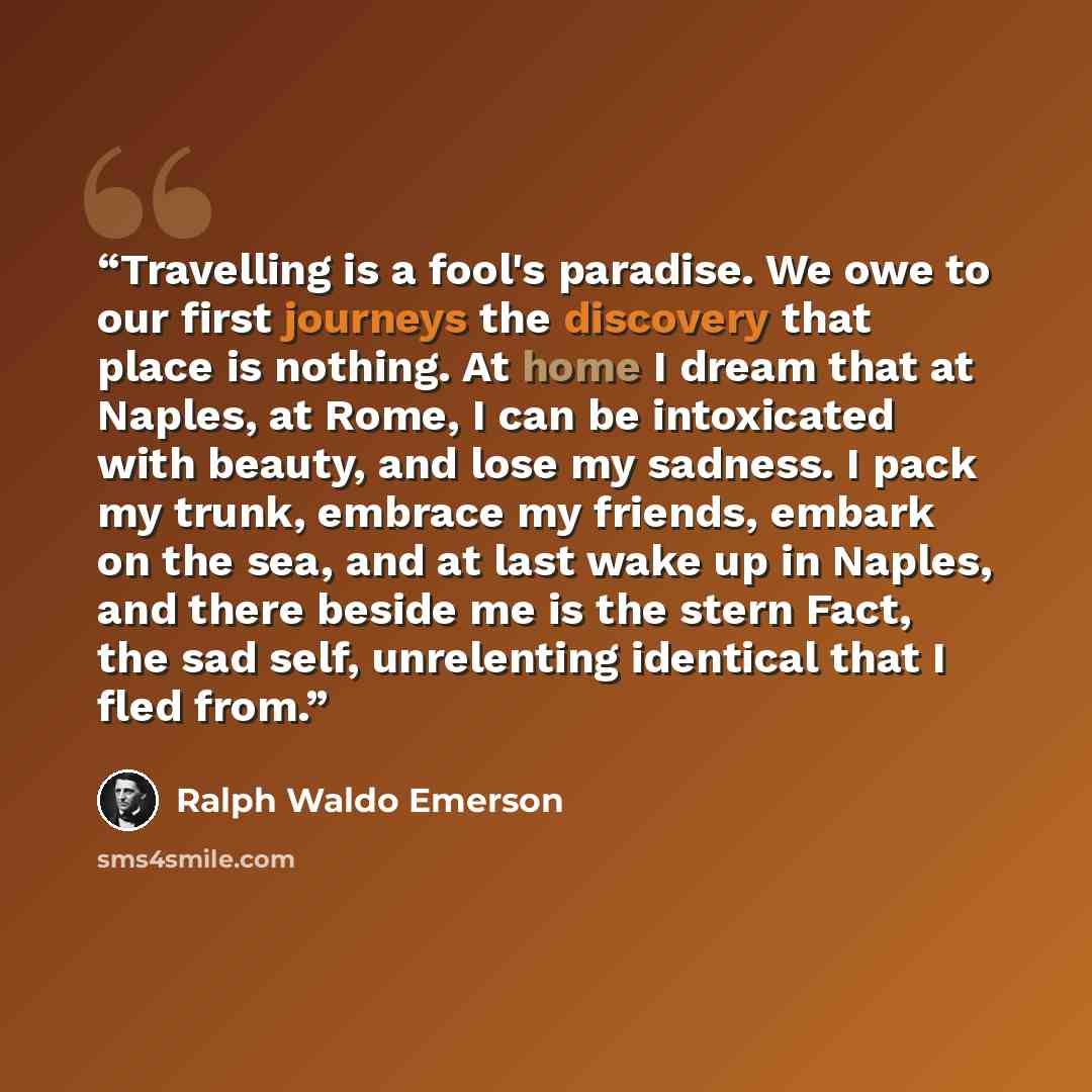“Travelling is a fool's paradise. We owe to our first journeys the discovery that place is nothing. At home I dream that at Naples, at Rome, I can be intoxicated with beauty, and lose my sadness. I pack my trunk, embrace my friends, embark on the sea, and at last wake up in Naples, and there beside…” quote by Ralph Waldo Emerson