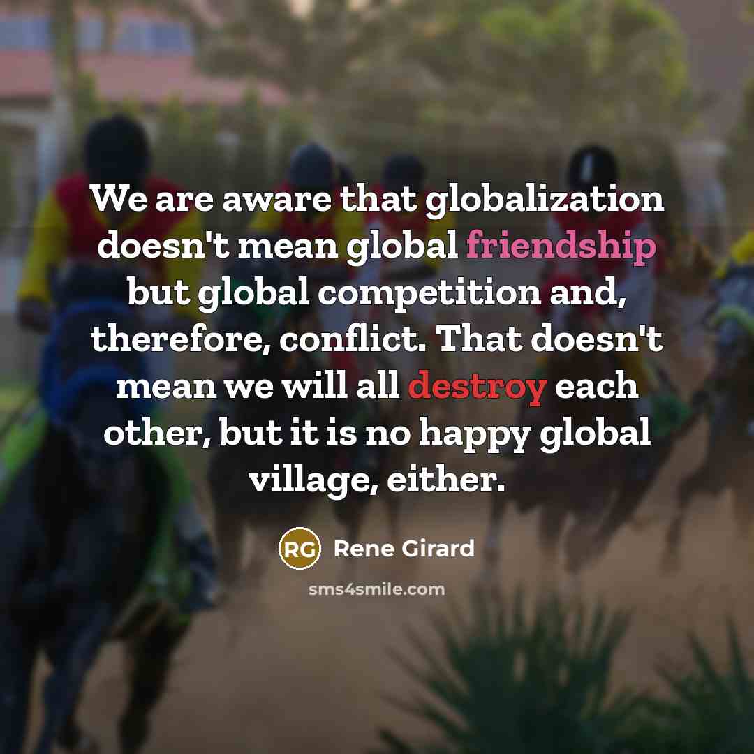 “We are aware that globalization doesn't mean global friendship but global competition and, therefore, conflict. That doesn't mean we will all destroy each other, but it is no happy global village, either.” quote by Rene Girard