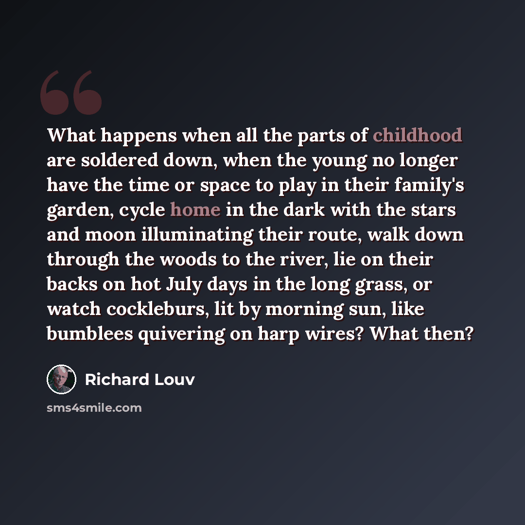 “What happens when all the parts of childhood are soldered down, when the young no longer have the time or space to play in their family's garden, cycle home in the dark with the stars and moon illuminating their route, walk down through the woods to the river, lie on their backs on hot July days…” quote by Richard Louv