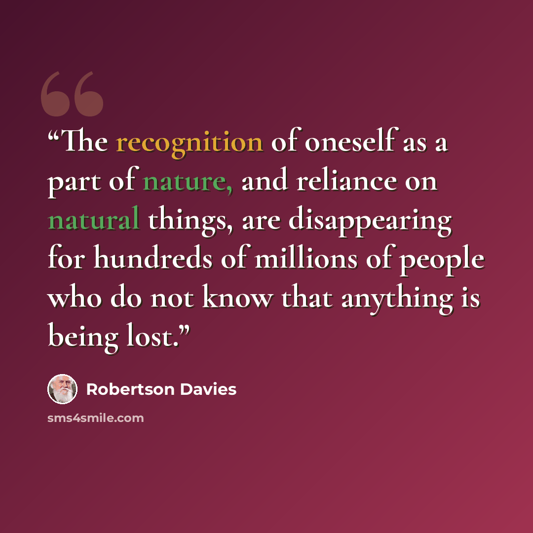 “The recognition of oneself as a part of nature, and reliance on natural things, are disappearing for hundreds of millions of people who do not know that anything is being lost.” quote by Robertson Davies