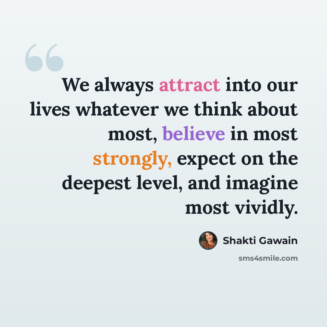 “We always attract into our lives whatever we think about most, believe in most strongly, expect on the deepest level, and imagine most vividly.” quote by Shakti Gawain