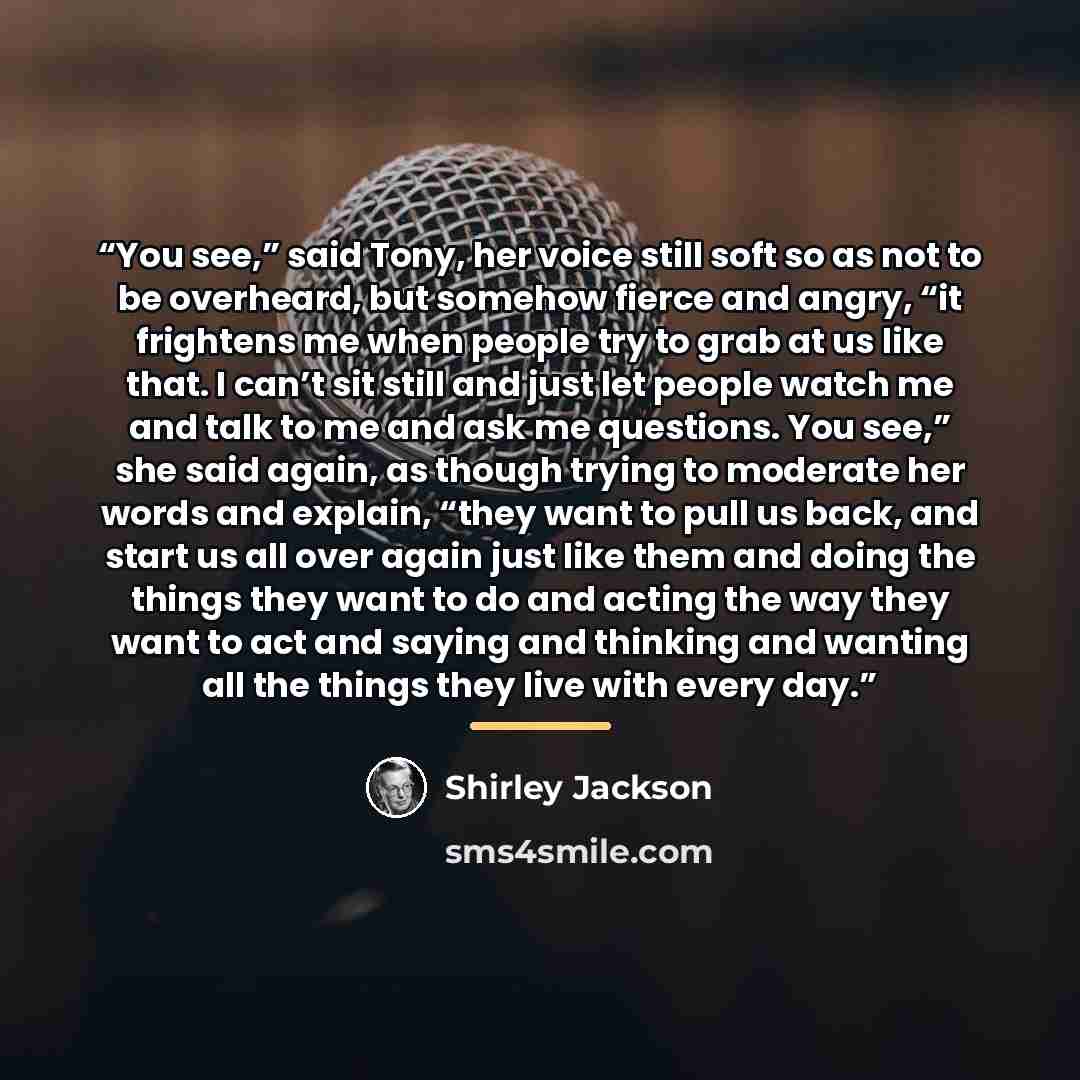 “You see,” said Tony, her voice still soft so as not to be overheard, but somehow fierce and angry, “it frightens me when people try to grab at us like that. I can’t sit still and just let people watch me and talk to me and ask me questions. You see,” she said again, as though trying to moderate…” quote by Shirley Jackson