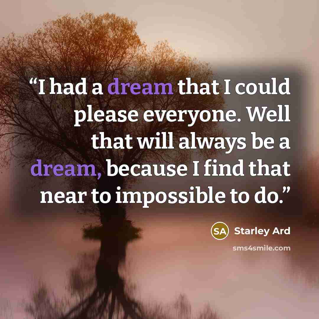 “I had a dream that I could please everyone. Well that will always be a dream, because I find that near to impossible to do.” quote by Starley Ard