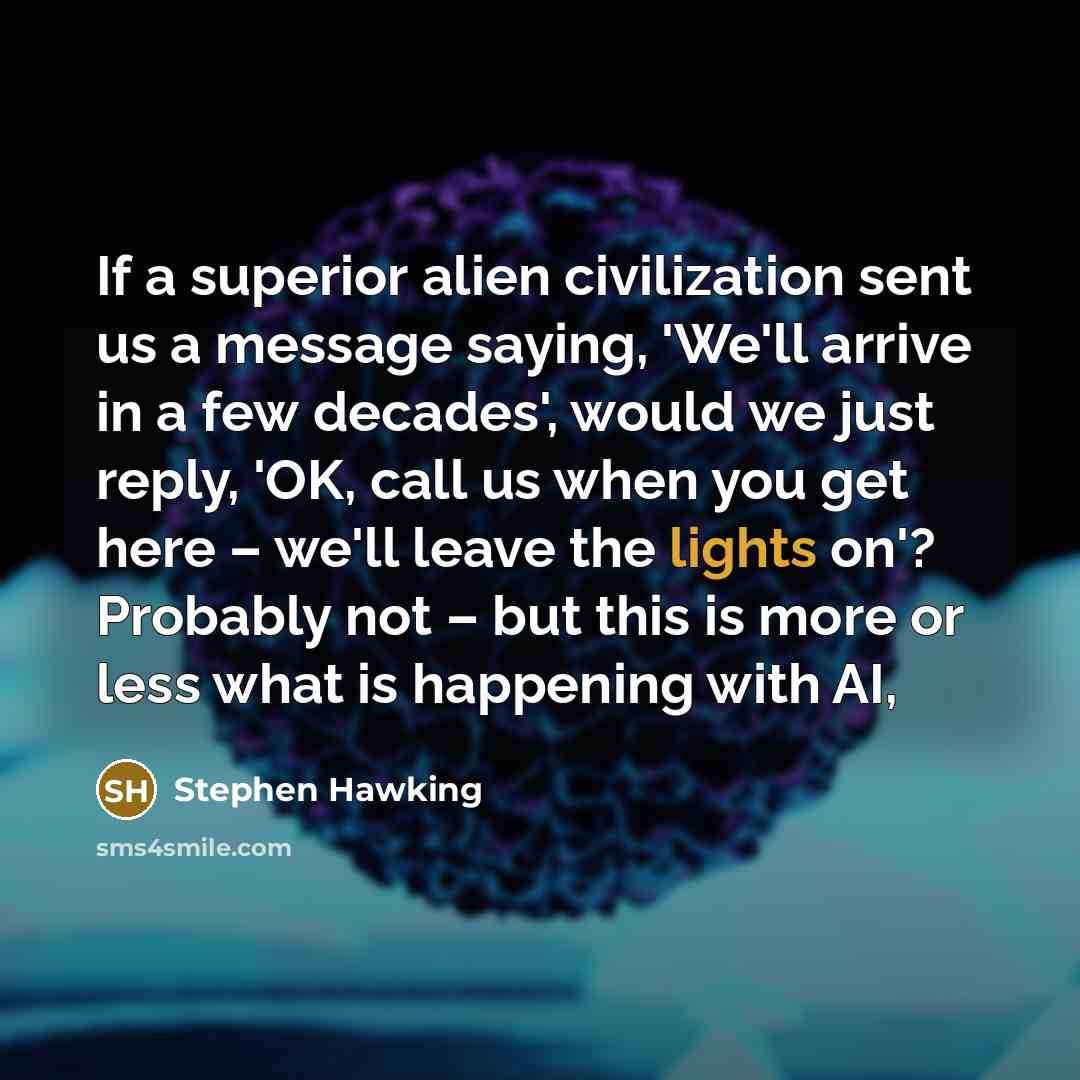 “If a superior alien civilization sent us a message saying, 'We'll arrive in a few decades', would we just reply, 'OK, call us when you get here – we'll leave the lights on'? Probably not – but this is more or less what is happening with AI,” quote by Stephen Hawking