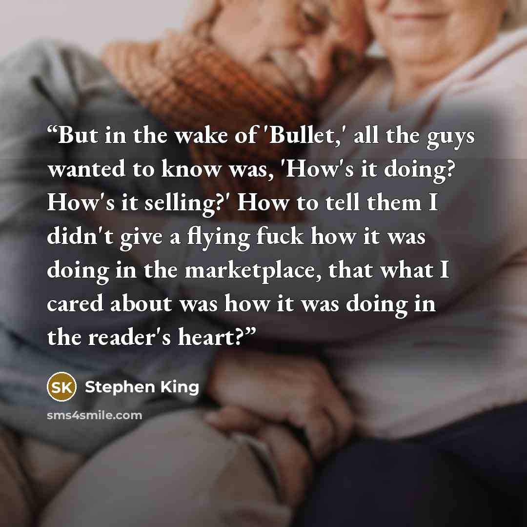 “But in the wake of 'Bullet,' all the guys wanted to know was, 'How's it doing? How's it selling?' How to tell them I didn't give a flying fuck how it was doing in the marketplace, that what I cared about was how it was doing in the reader's heart?” quote by Stephen King