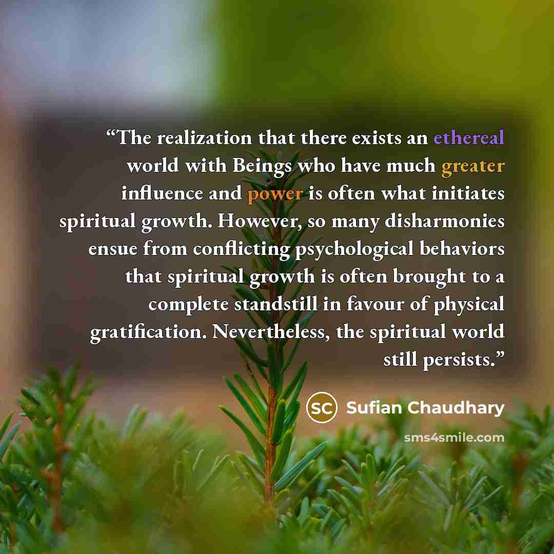 “The realization that there exists an ethereal world with Beings who have much greater influence and power is often what initiates spiritual growth. However, so many disharmonies ensue from conflicting psychological behaviors that spiritual growth is often brought to a complete standstill in favour…” quote by Sufian Chaudhary