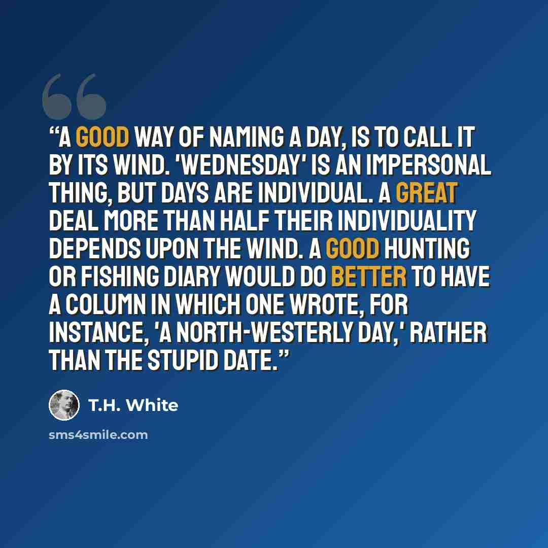 “A good way of naming a day, is to call it by its wind. 'Wednesday' is an impersonal thing, but days are individual. A great deal more than half their individuality depends upon the wind. A good hunting or fishing diary would do better to have a column in which one wrote, for instance, 'A…” quote by T.H. White