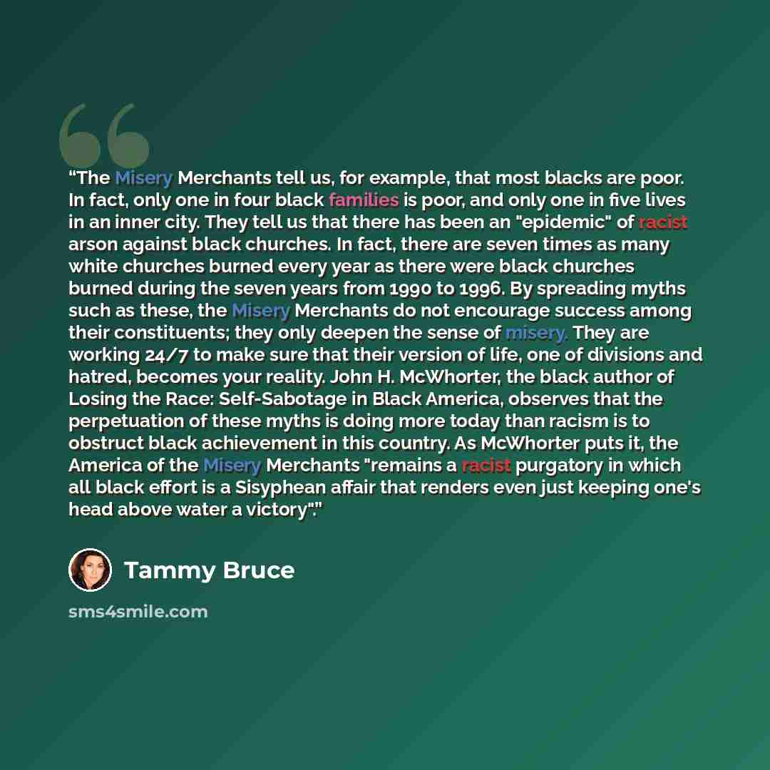 “The Misery Merchants tell us, for example, that most blacks are poor. In fact, only one in four black families is poor, and only one in five lives in an inner city. They tell us that there has been an "epidemic" of racist arson against black churches. In fact, there are seven times as many white…” quote by Tammy Bruce