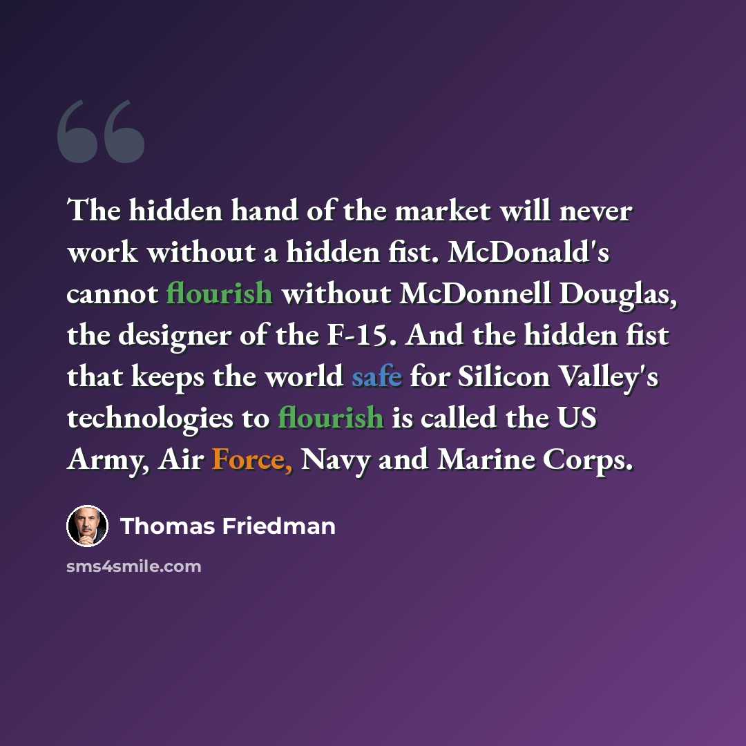 “The hidden hand of the market will never work without a hidden fist. McDonald's cannot flourish without McDonnell Douglas, the designer of the F-15. And the hidden fist that keeps the world safe for Silicon Valley's technologies to flourish is called the US Army, Air Force, Navy and Marine Corps.” quote by Thomas Friedman
