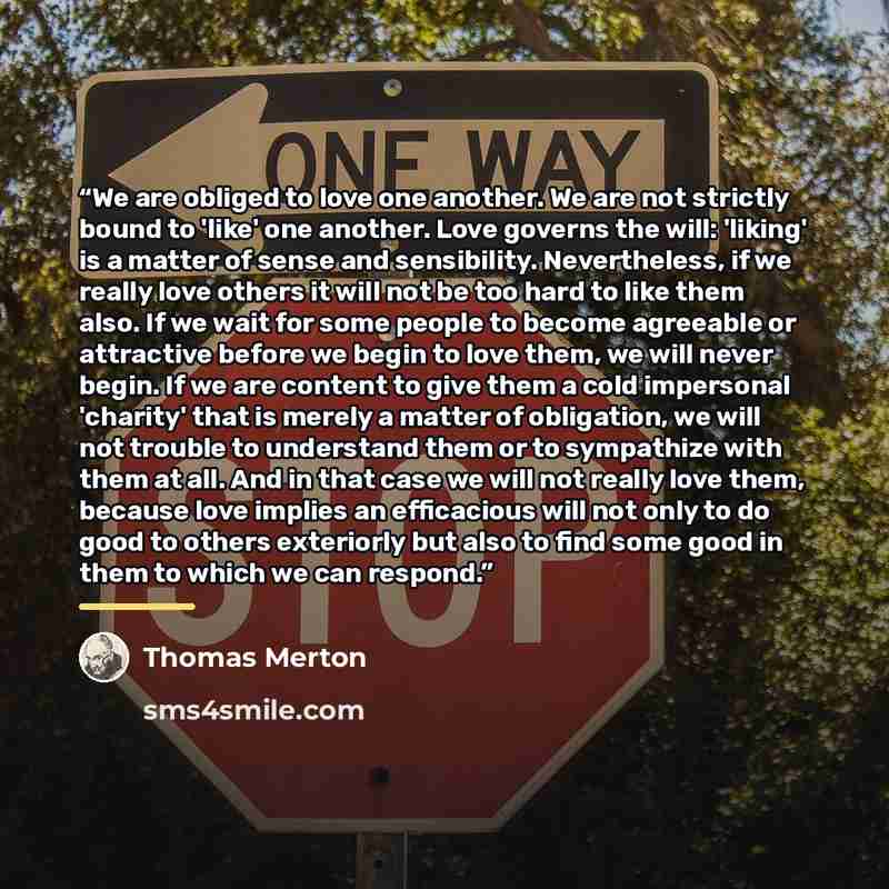 “We are obliged to love one another. We are not strictly bound to 'like' one another. Love governs the will: 'liking' is a matter of sense and sensibility. Nevertheless, if we really love others it will not be too hard to like them also. If we wait for some people to become agreeable or attractive…” quote by Thomas Merton
