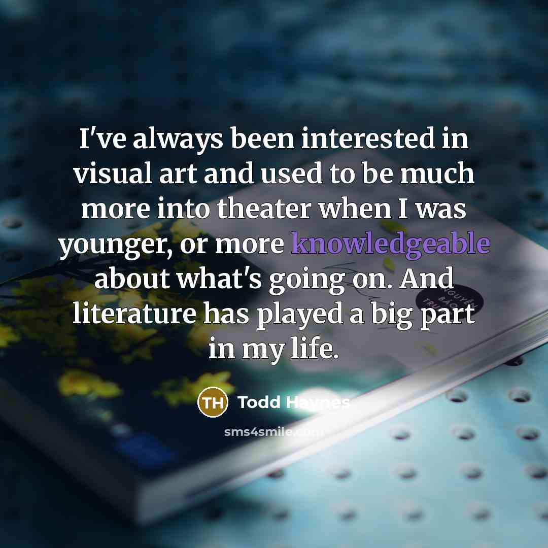 “I've always been interested in visual art and used to be much more into theater when I was younger, or more knowledgeable about what's going on. And literature has played a big part in my life.” quote by Todd Haynes