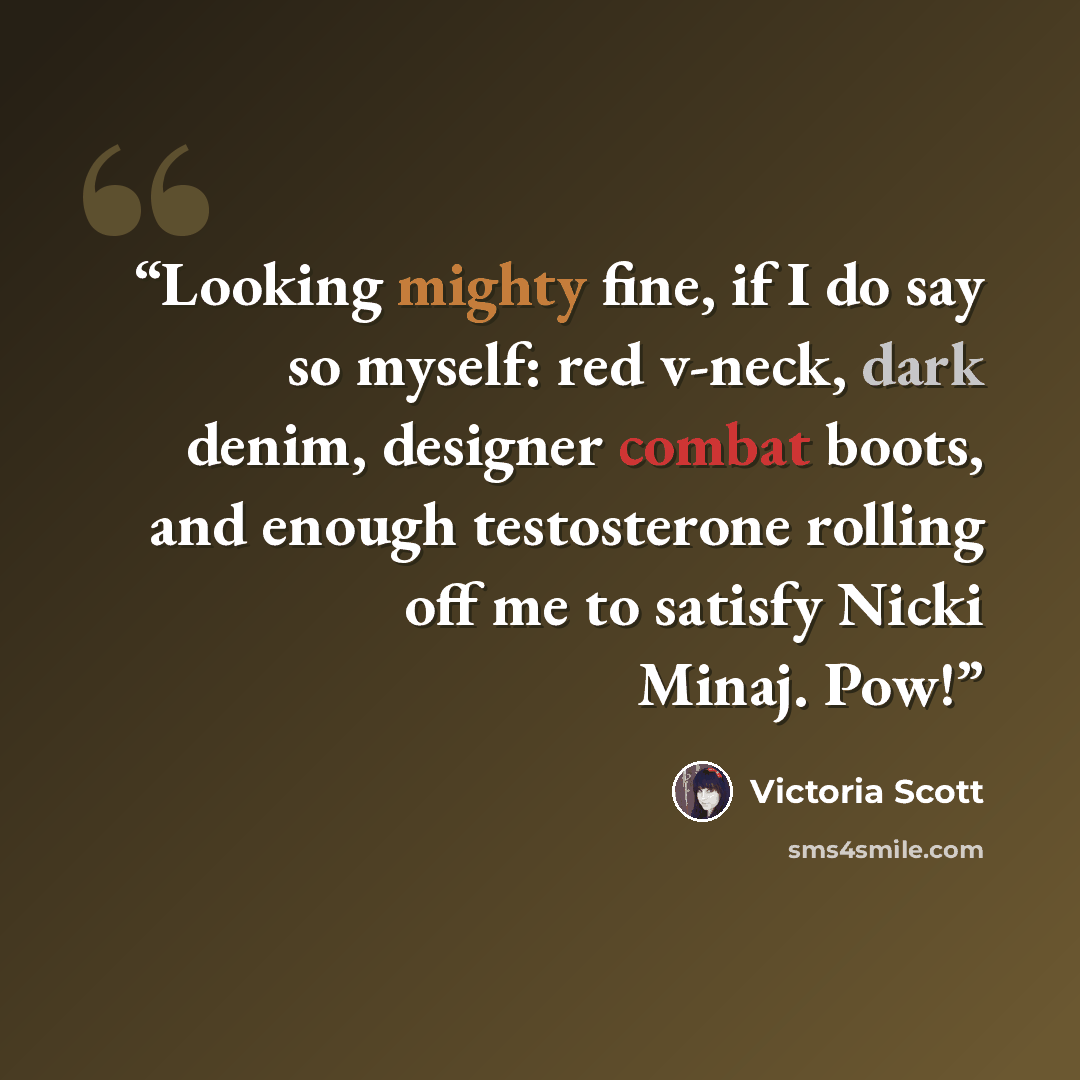 “Looking mighty fine, if I do say so myself: red v-neck, dark denim, designer combat boots, and enough testosterone rolling off me to satisfy Nicki Minaj. Pow!” quote by Victoria Scott