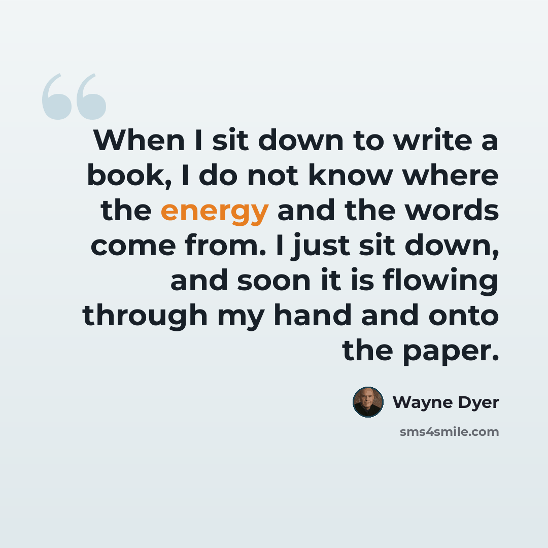 “When I sit down to write a book, I do not know where the energy and the words come from. I just sit down, and soon it is flowing through my hand and onto the paper.” quote by Wayne Dyer