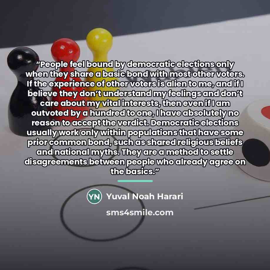 “People feel bound by democratic elections only when they share a basic bond with most other voters. If the experience of other voters is alien to me, and if I believe they don’t understand my feelings and don’t care about my vital interests, then even if I am outvoted by a hundred to one, I have…” quote by Yuval Noah Harari