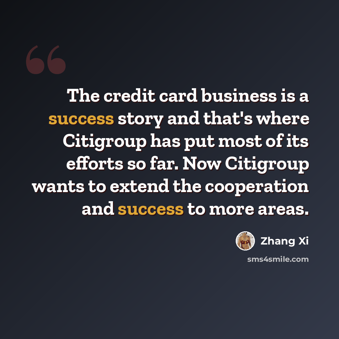 “The credit card business is a success story and that's where Citigroup has put most of its efforts so far. Now Citigroup wants to extend the cooperation and success to more areas.” quote by Zhang Xi