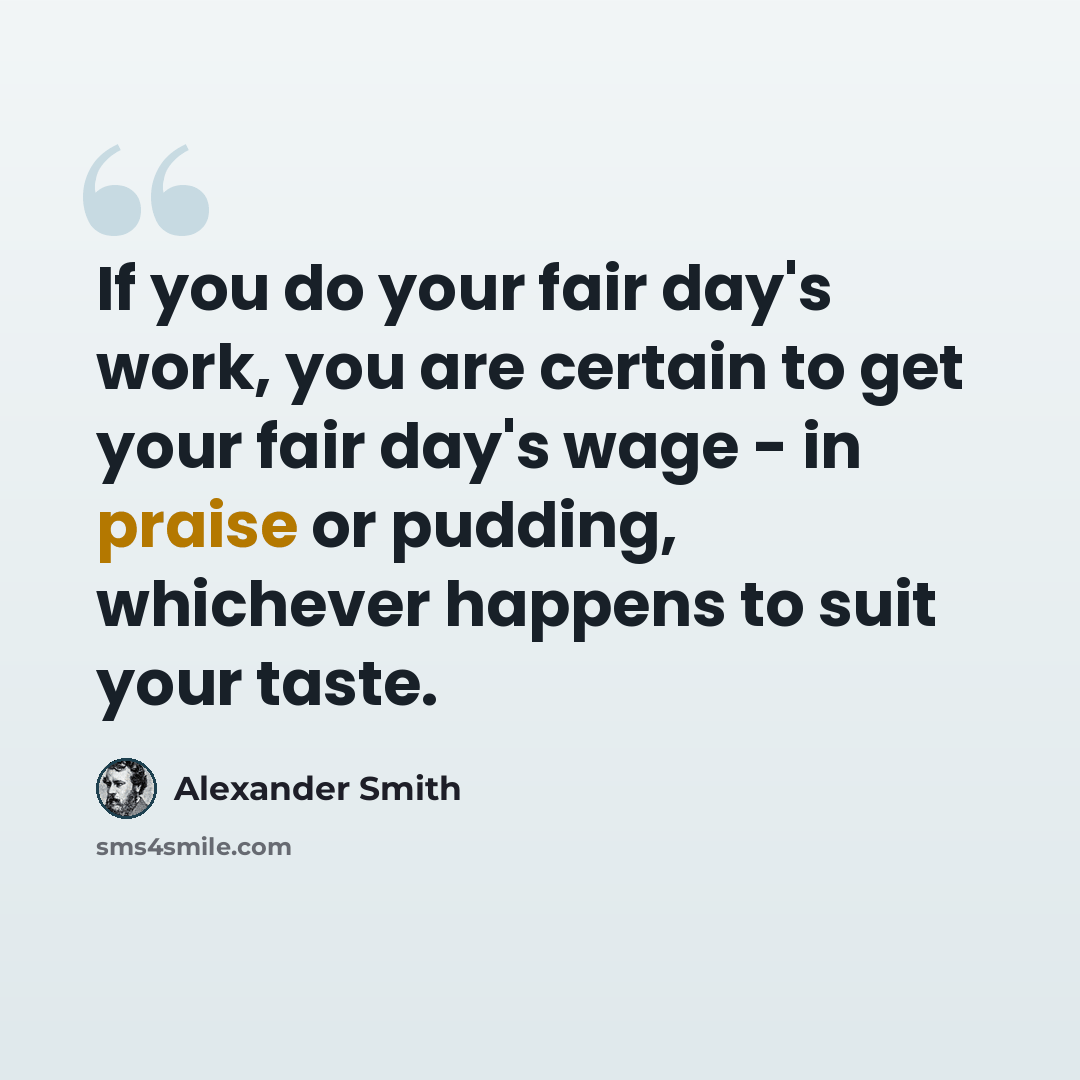 “If you do your fair day's work, you are certain to get your fair day's wage - in praise or pudding, whichever happens to suit your taste.” quote by Alexander Smith