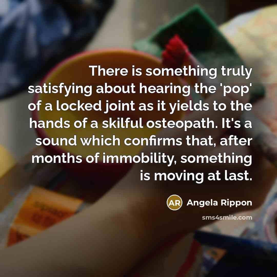 “There is something truly satisfying about hearing the 'pop' of a locked joint as it yields to the hands of a skilful osteopath. It's a sound which confirms that, after months of immobility, something is moving at last.” quote by Angela Rippon