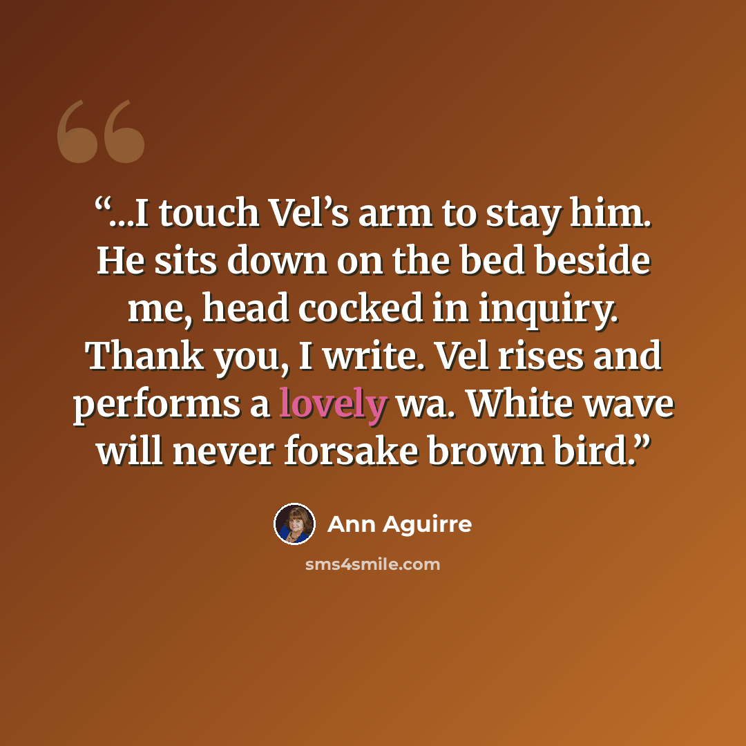 “...I touch Vel’s arm to stay him. He sits down on the bed beside me, head cocked in inquiry. Thank you, I write. Vel rises and performs a lovely wa. White wave will never forsake brown bird.” quote by Ann Aguirre