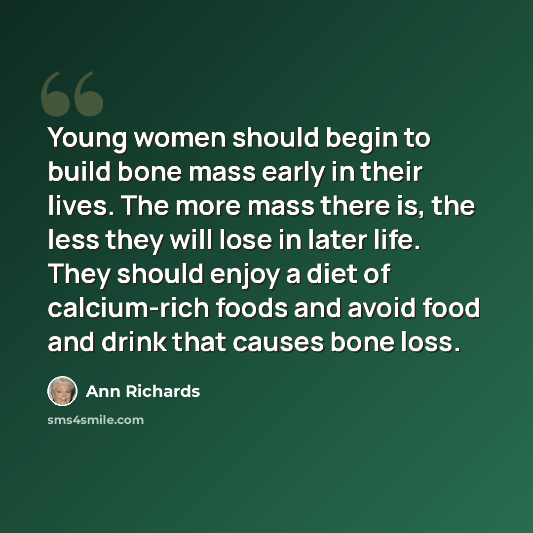 “Young women should begin to build bone mass early in their lives. The more mass there is, the less they will lose in later life. They should enjoy a diet of calcium-rich foods and avoid food and drink that causes bone loss.” quote by Ann Richards