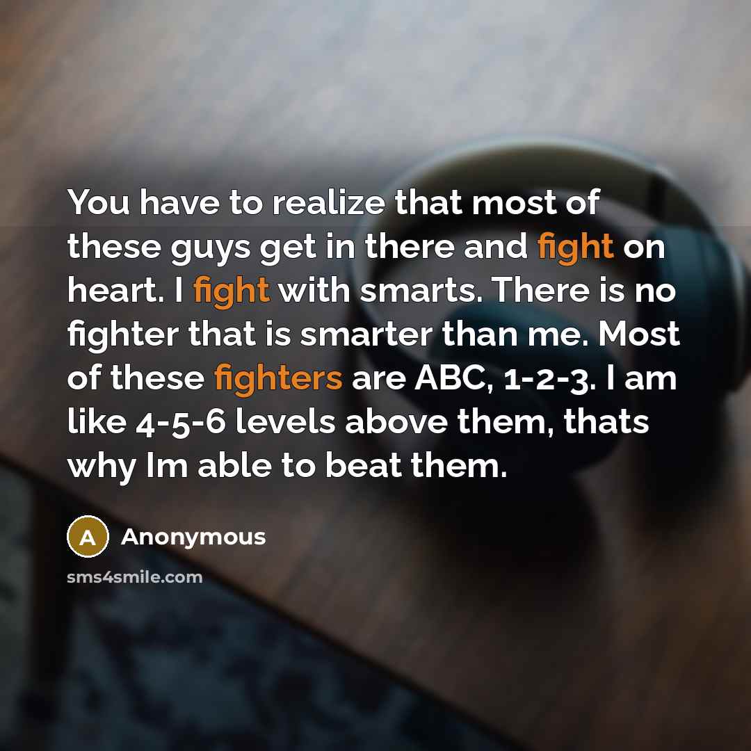 “You have to realize that most of these guys get in there and fight on heart. I fight with smarts. There is no fighter that is smarter than me. Most of these fighters are ABC, 1-2-3. I am like 4-5-6 levels above them, thats why Im able to beat them.” quote by Anonymous