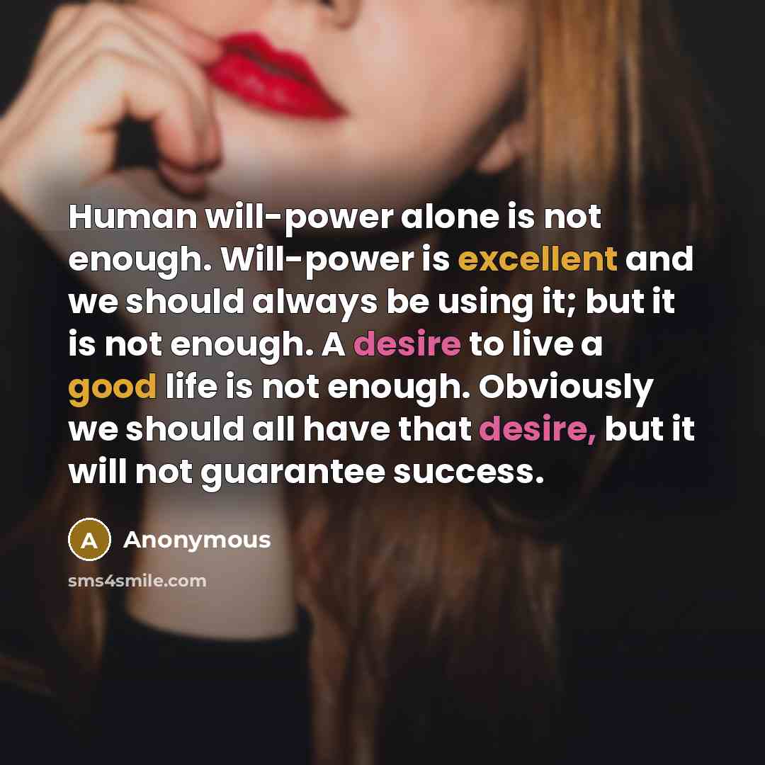 “Human will-power alone is not enough. Will-power is excellent and we should always be using it; but it is not enough. A desire to live a good life is not enough. Obviously we should all have that desire, but it will not guarantee success.” quote by Anonymous