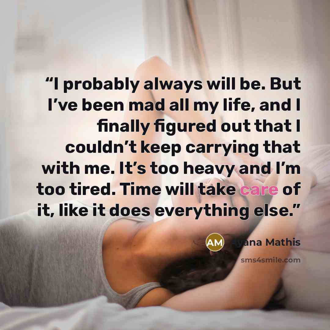 “I probably always will be. But I’ve been mad all my life, and I finally figured out that I couldn’t keep carrying that with me. It’s too heavy and I’m too tired. Time will take care of it, like it does everything else.” quote by Ayana Mathis
