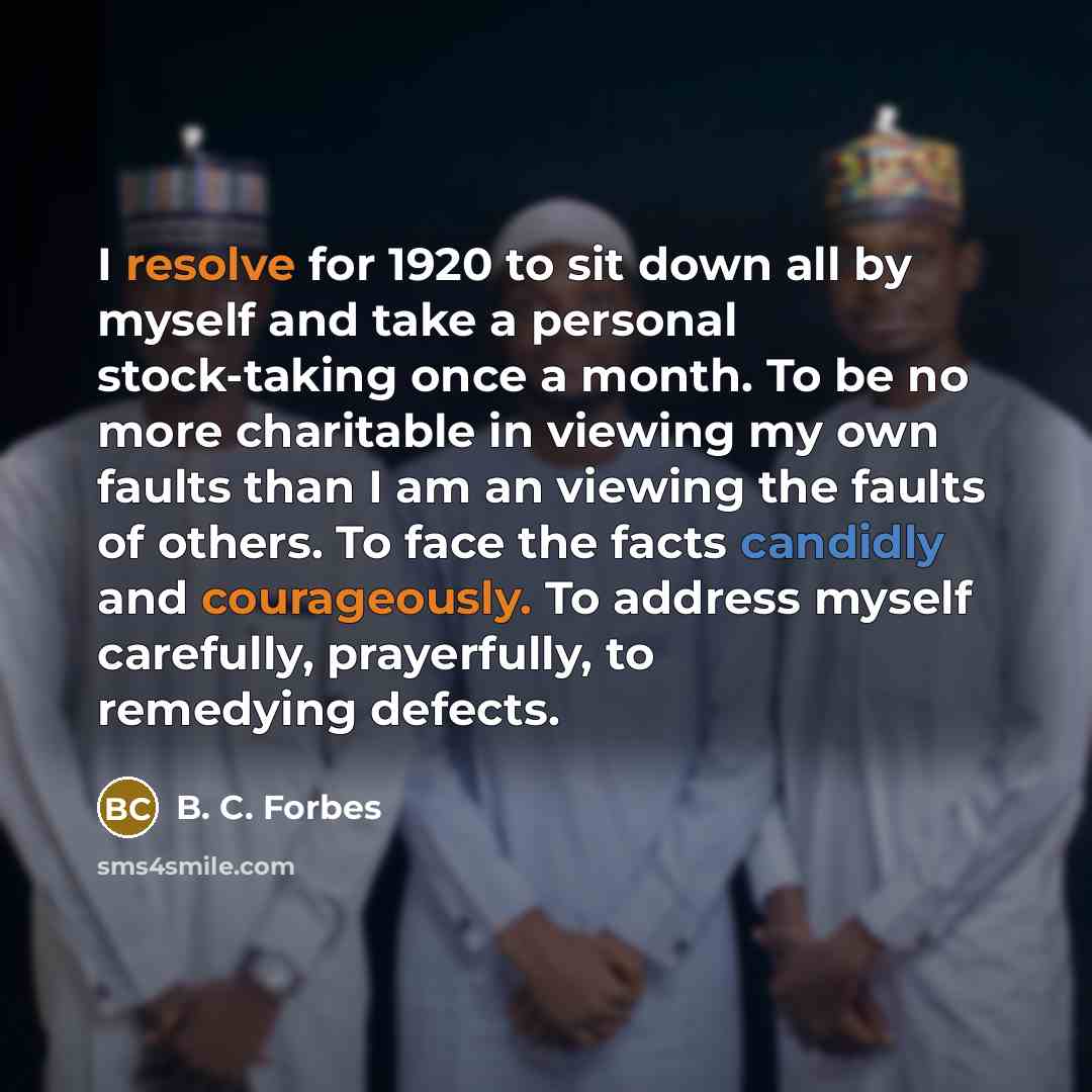 “I resolve for 1920 to sit down all by myself and take a personal stock-taking once a month. To be no more charitable in viewing my own faults than I am an viewing the faults of others. To face the facts candidly and courageously. To address myself carefully, prayerfully, to remedying defects.” quote by B. C. Forbes