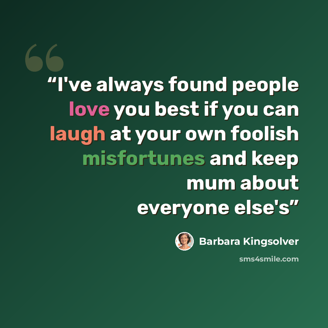 “I've always found people love you best if you can laugh at your own foolish misfortunes and keep mum about everyone else's” quote by Barbara Kingsolver