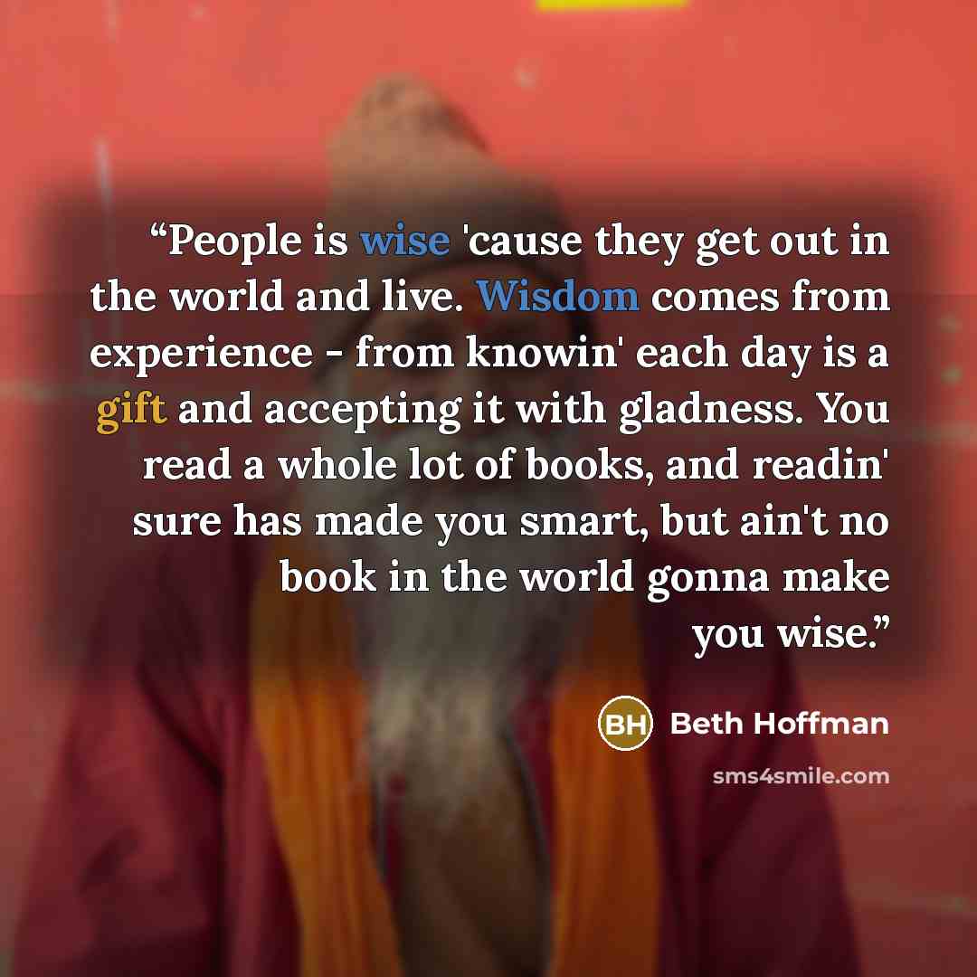 “People is wise 'cause they get out in the world and live. Wisdom comes from experience - from knowin' each day is a gift and accepting it with gladness. You read a whole lot of books, and readin' sure has made you smart, but ain't no book in the world gonna make you wise.” quote by Beth Hoffman