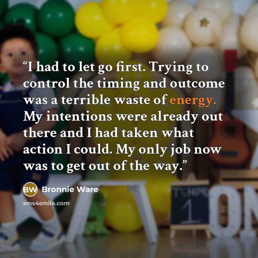 “I had to let go first. Trying to control the timing and outcome was a terrible waste of energy. My intentions were already out there and I had taken what action I could. My only job now was to get out of the way.” quote by Bronnie Ware