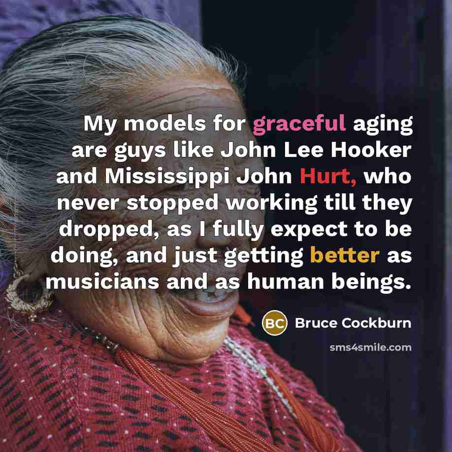 “My models for graceful aging are guys like John Lee Hooker and Mississippi John Hurt, who never stopped working till they dropped, as I fully expect to be doing, and just getting better as musicians and as human beings.” quote by Bruce Cockburn