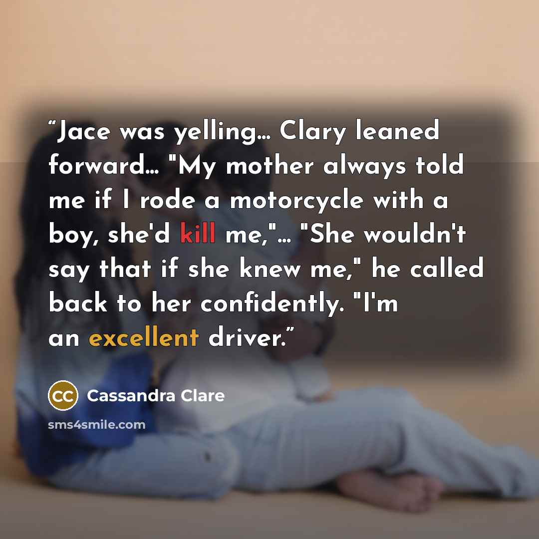 “Jace was yelling... Clary leaned forward... "My mother always told me if I rode a motorcycle with a boy, she'd kill me,"... "She wouldn't say that if she knew me," he called back to her confidently. "I'm an excellent driver.” quote by Cassandra Clare