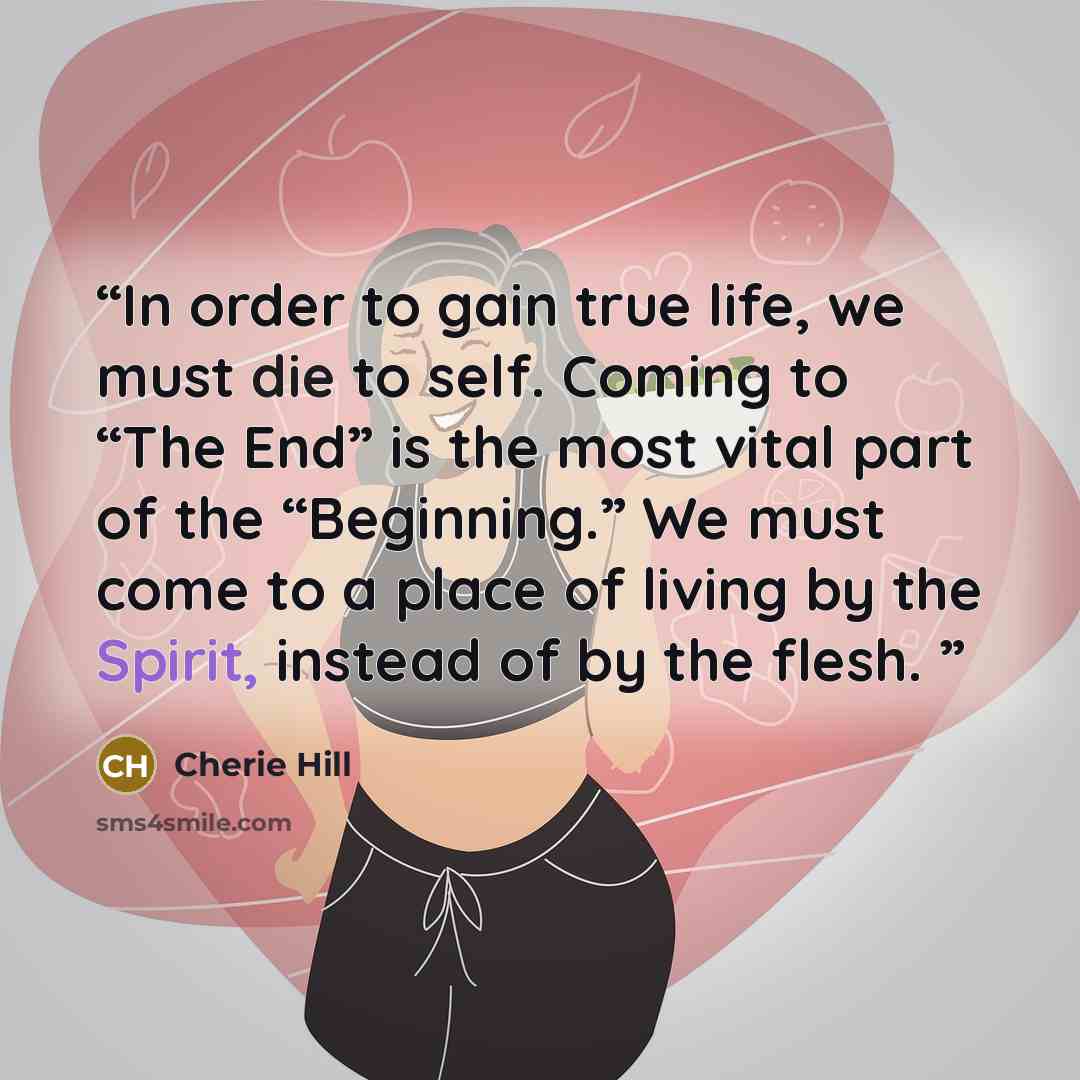 “In order to gain true life, we must die to self. Coming to “The End” is the most vital part of the “Beginning.” We must come to a place of living by the Spirit, instead of by the flesh.” quote by Cherie Hill
