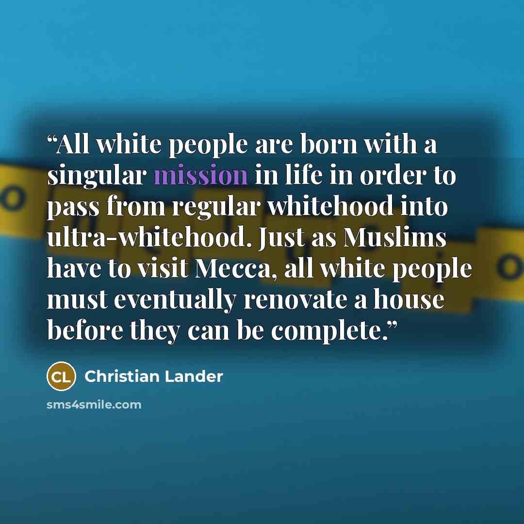 “All white people are born with a singular mission in life in order to pass from regular whitehood into ultra-whitehood. Just as Muslims have to visit Mecca, all white people must eventually renovate a house before they can be complete.” quote by Christian Lander