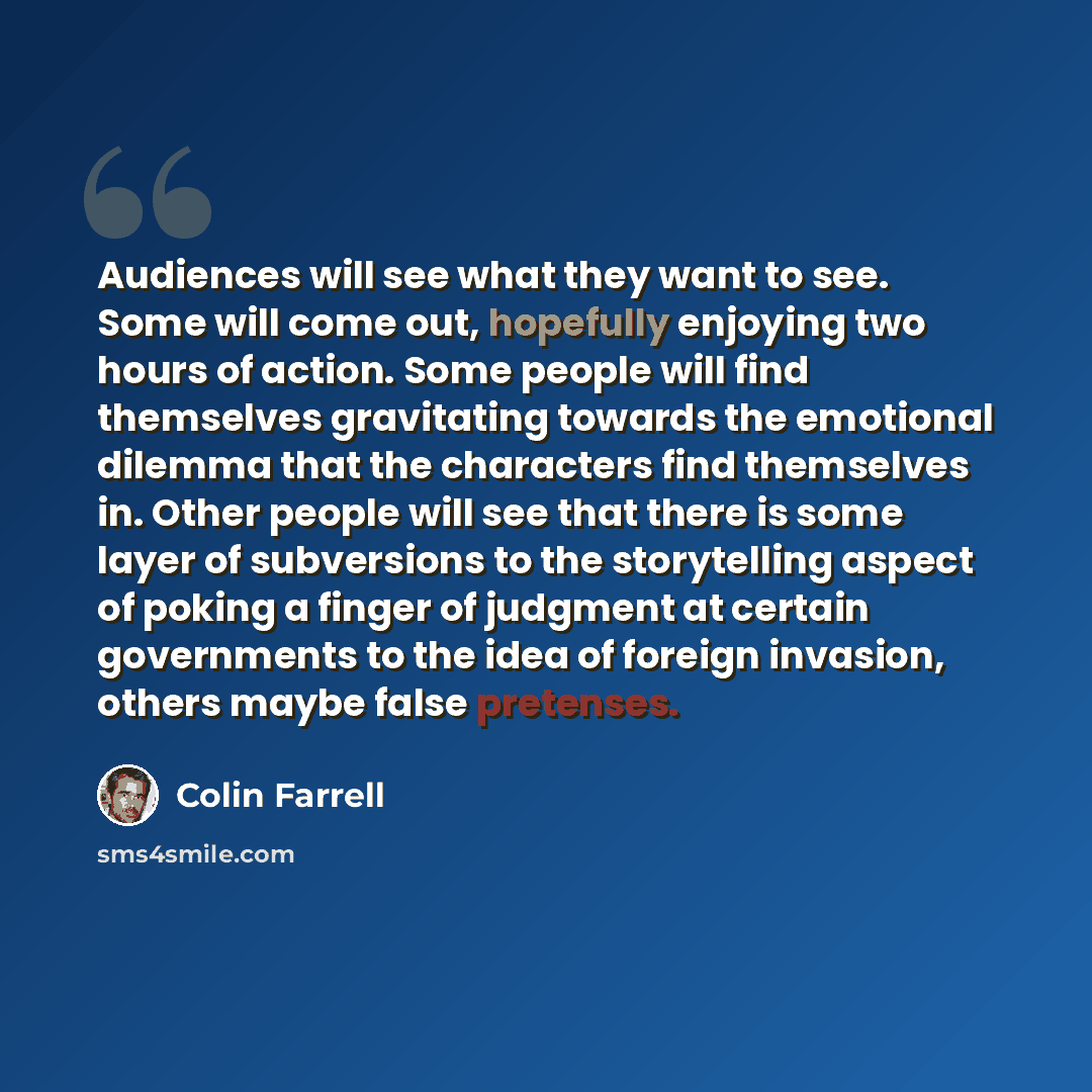 “Audiences will see what they want to see. Some will come out, hopefully enjoying two hours of action. Some people will find themselves gravitating towards the emotional dilemma that the characters find themselves in. Other people will see that there is some layer of subversions to the storytelling…” quote by Colin Farrell