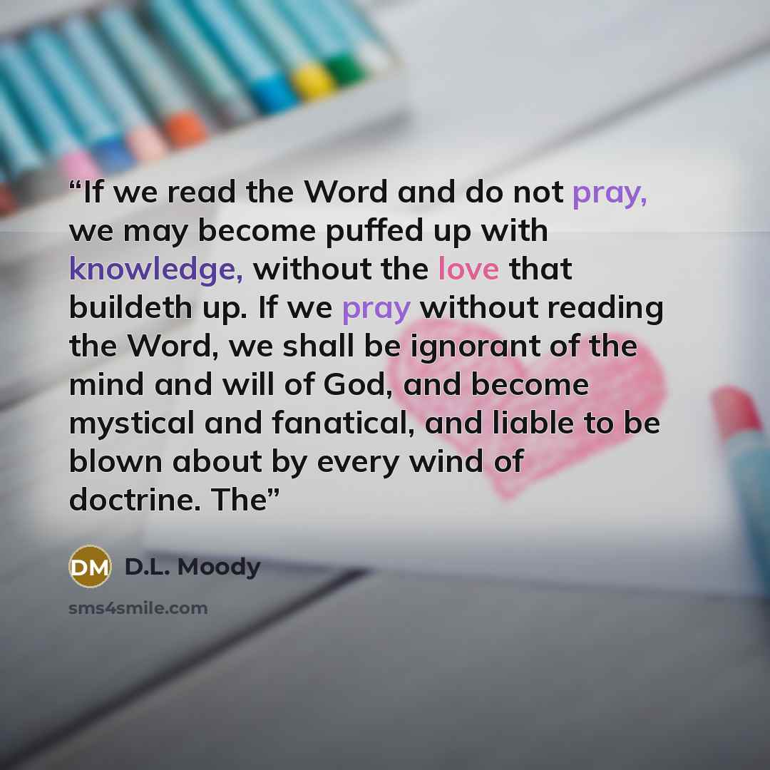 “If we read the Word and do not pray, we may become puffed up with knowledge, without the love that buildeth up. If we pray without reading the Word, we shall be ignorant of the mind and will of God, and become mystical and fanatical, and liable to be blown about by every wind of doctrine. The” quote by D.L. Moody