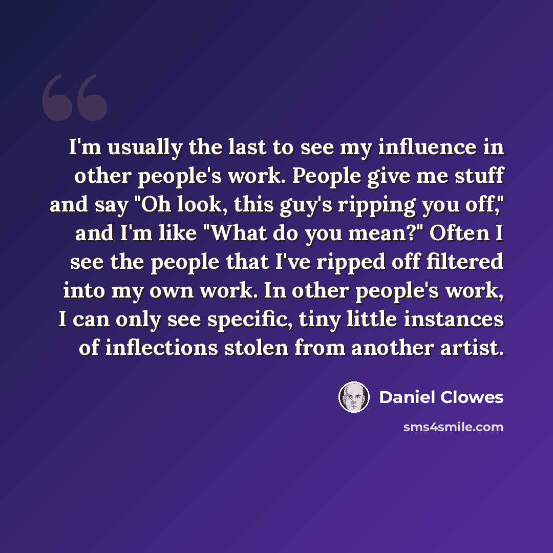 “I'm usually the last to see my influence in other people's work. People give me stuff and say "Oh look, this guy's ripping you off," and I'm like "What do you mean?" Often I see the people that I've ripped off filtered into my own work. In other people's work, I can only see specific, tiny little…” quote by Daniel Clowes