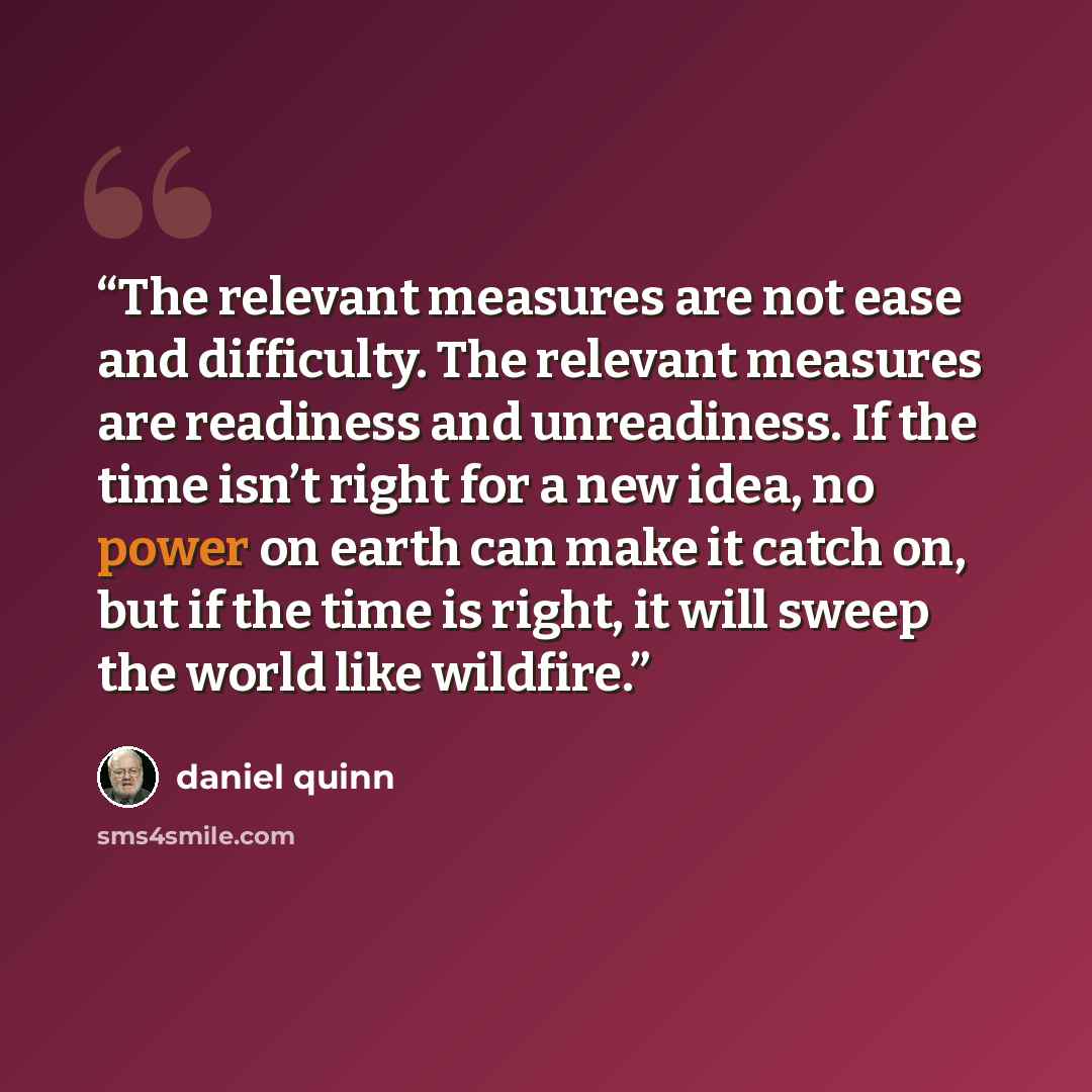 “The relevant measures are not ease and difficulty. The relevant measures are readiness and unreadiness. If the time isn’t right for a new idea, no power on earth can make it catch on, but if the time is right, it will sweep the world like wildfire.” quote by Daniel Quinn