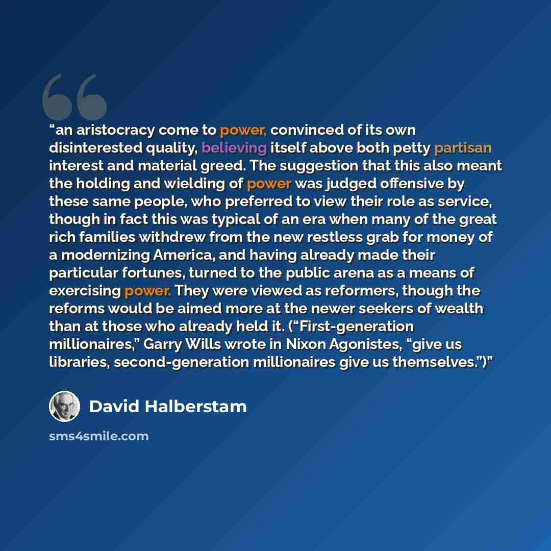 “an aristocracy come to power, convinced of its own disinterested quality, believing itself above both petty partisan interest and material greed. The suggestion that this also meant the holding and wielding of power was judged offensive by these same people, who preferred to view their role as…” quote by David Halberstam