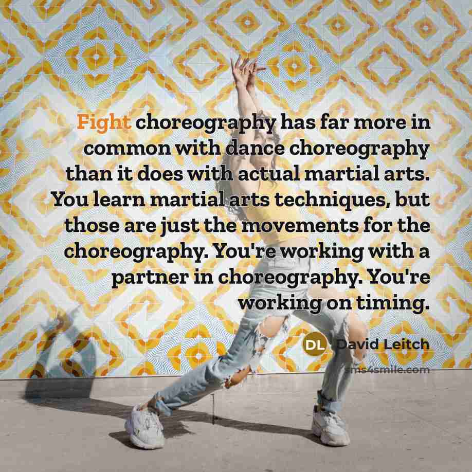 “Fight choreography has far more in common with dance choreography than it does with actual martial arts. You learn martial arts techniques, but those are just the movements for the choreography. You're working with a partner in choreography. You're working on timing.” quote by David Leitch