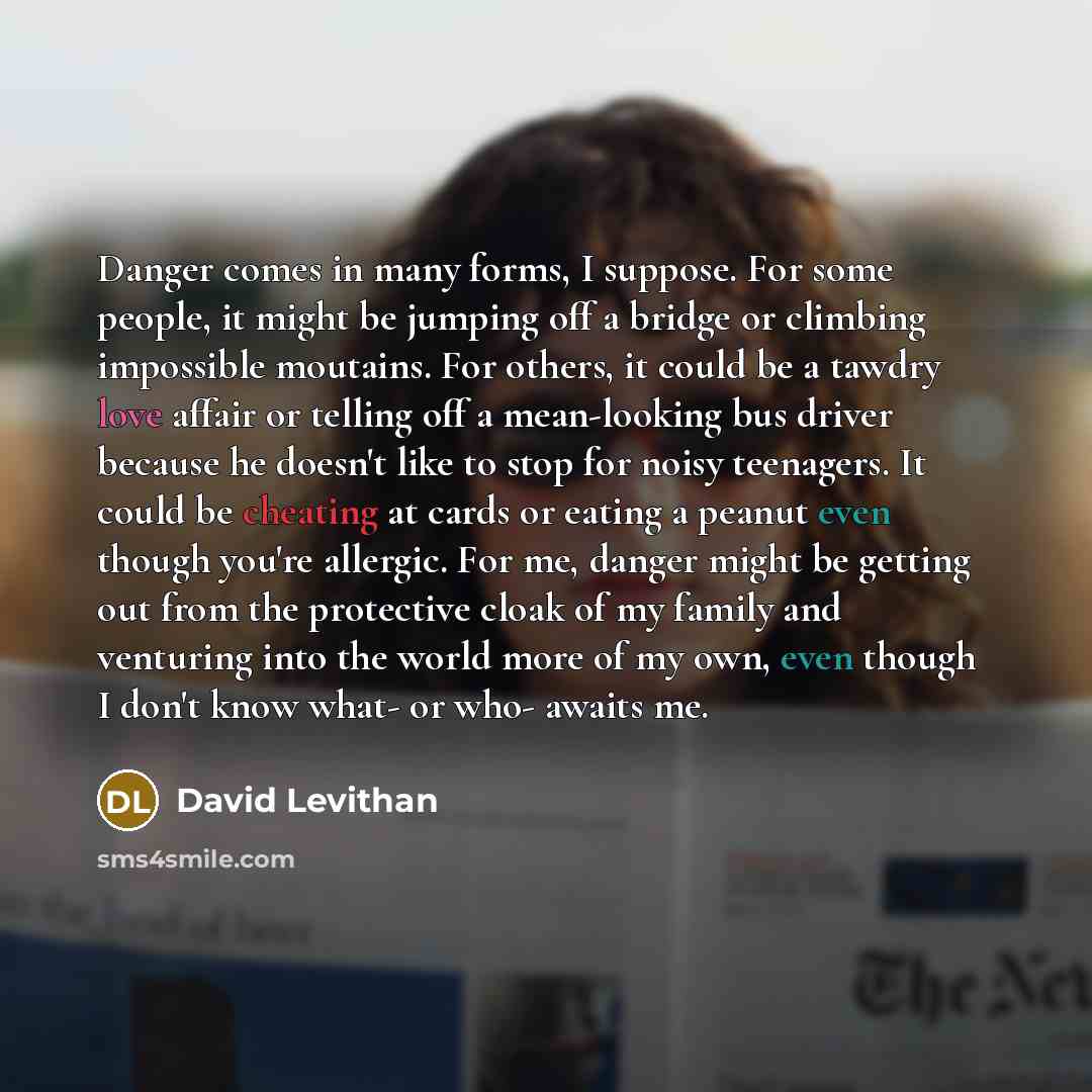 “Danger comes in many forms, I suppose. For some people, it might be jumping off a bridge or climbing impossible moutains. For others, it could be a tawdry love affair or telling off a mean-looking bus driver because he doesn't like to stop for noisy teenagers. It could be cheating at cards or…” quote by David Levithan