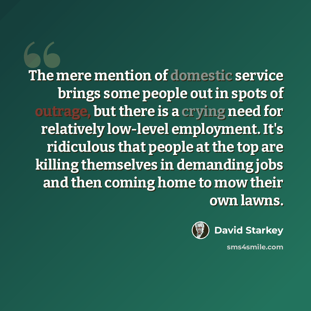 “The mere mention of domestic service brings some people out in spots of outrage, but there is a crying need for relatively low-level employment. It's ridiculous that people at the top are killing themselves in demanding jobs and then coming home to mow their own lawns.” quote by David Starkey