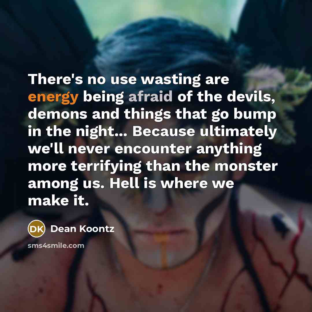 “There's no use wasting are energy being afraid of the devils, demons and things that go bump in the night... Because ultimately we'll never encounter anything more terrifying than the monster among us. Hell is where we make it.” quote by Dean Koontz