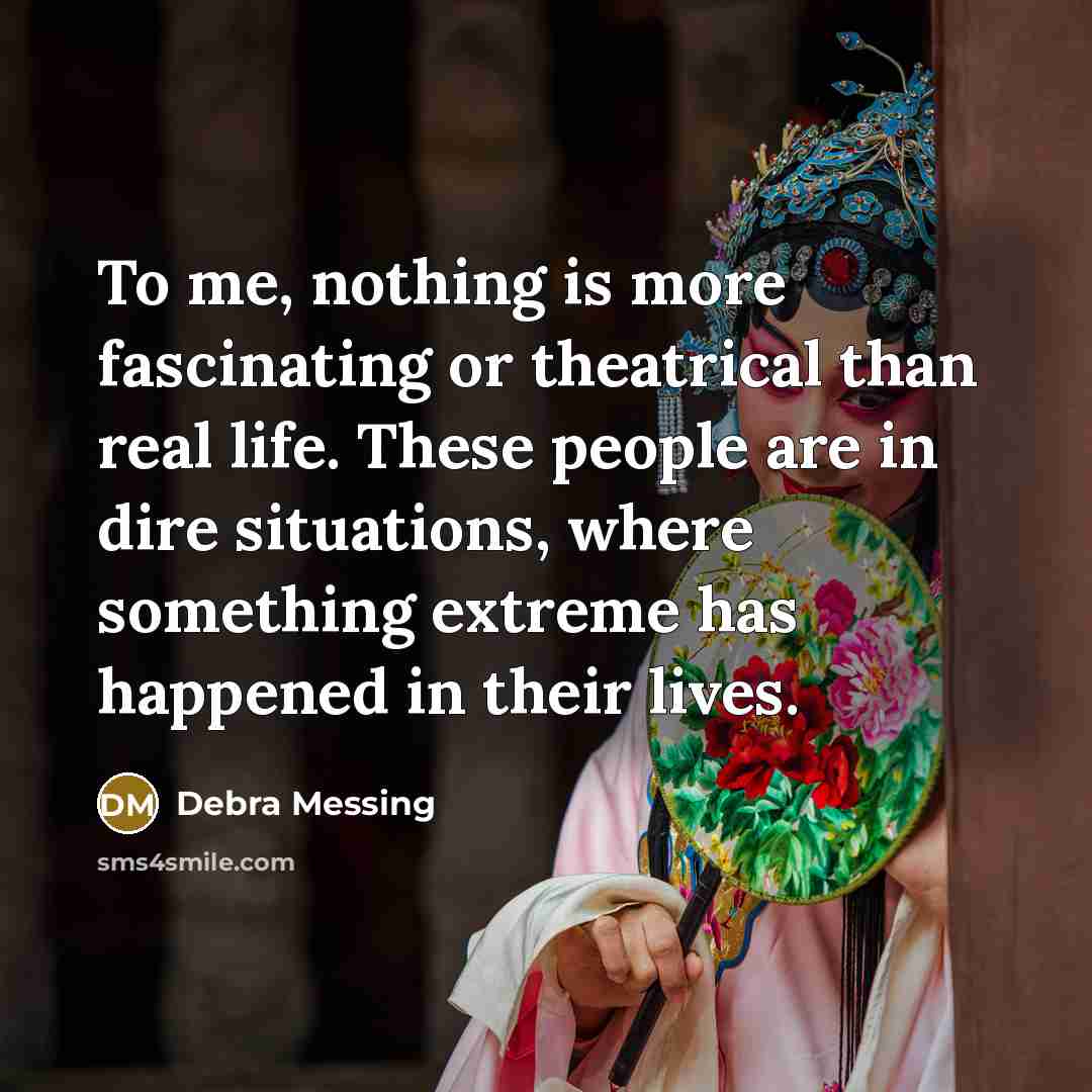 “To me, nothing is more fascinating or theatrical than real life. These people are in dire situations, where something extreme has happened in their lives.” quote by Debra Messing