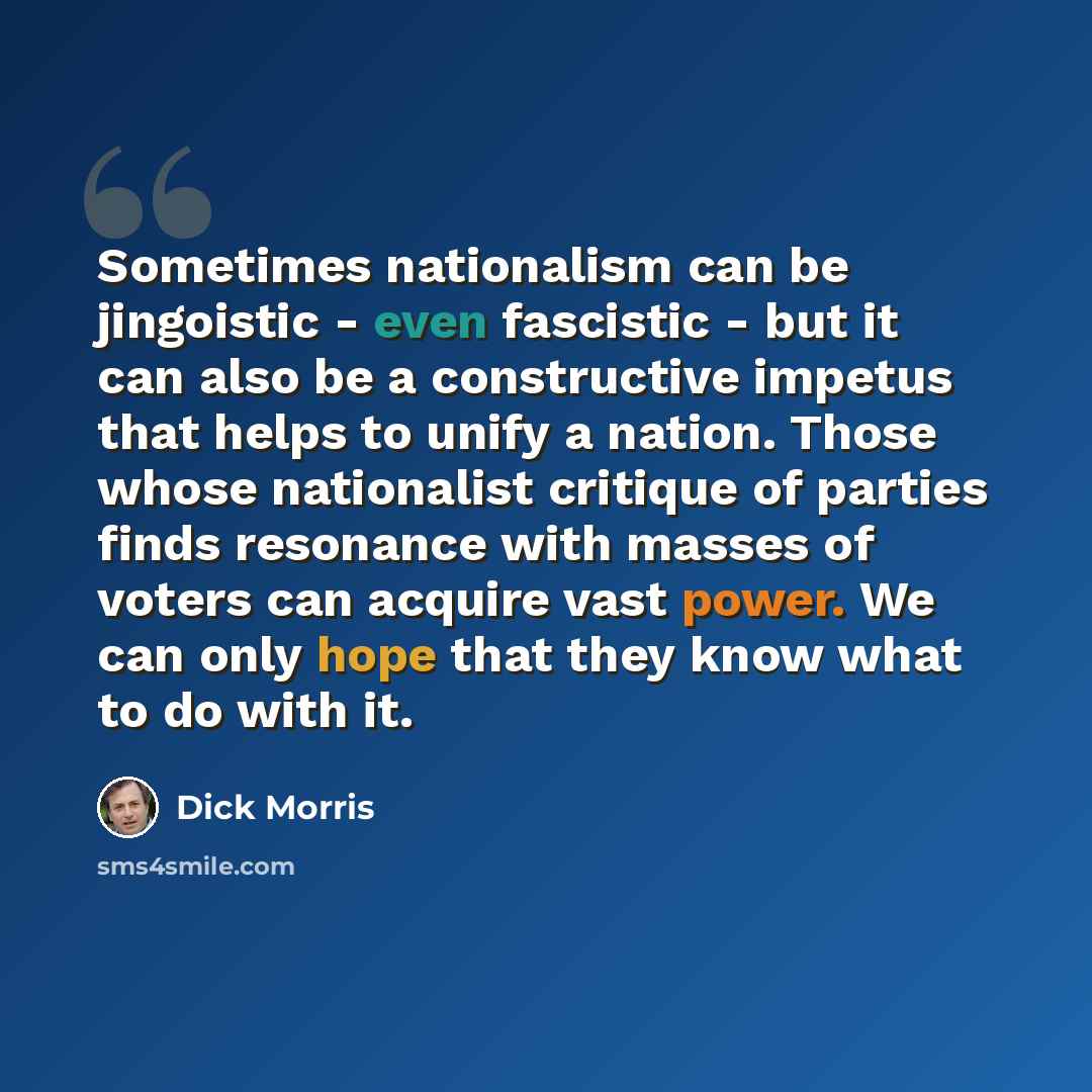 “Sometimes nationalism can be jingoistic - even fascistic - but it can also be a constructive impetus that helps to unify a nation. Those whose nationalist critique of parties finds resonance with masses of voters can acquire vast power. We can only hope that they know what to do with it.” quote by Dick Morris