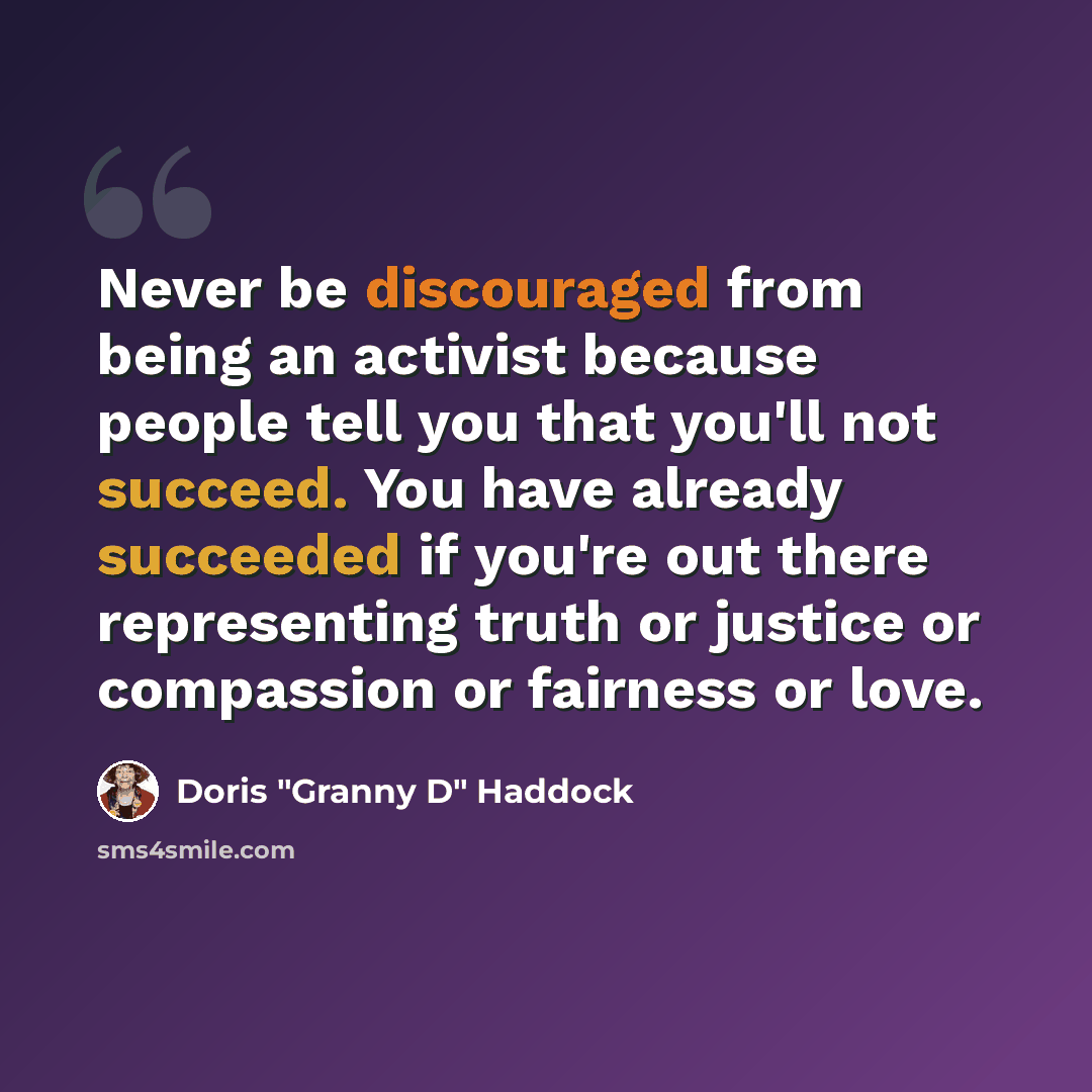 “Never be discouraged from being an activist because people tell you that you'll not succeed. You have already succeeded if you're out there representing truth or justice or compassion or fairness or love.” quote by Doris "Granny D" Haddock